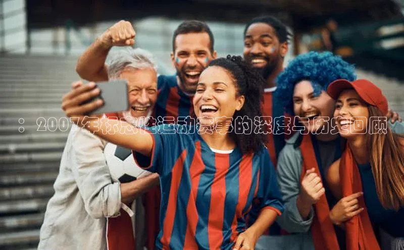 3377体育官网下载ARGA公司：2007年标志性运动赛事的深度与历史回顾