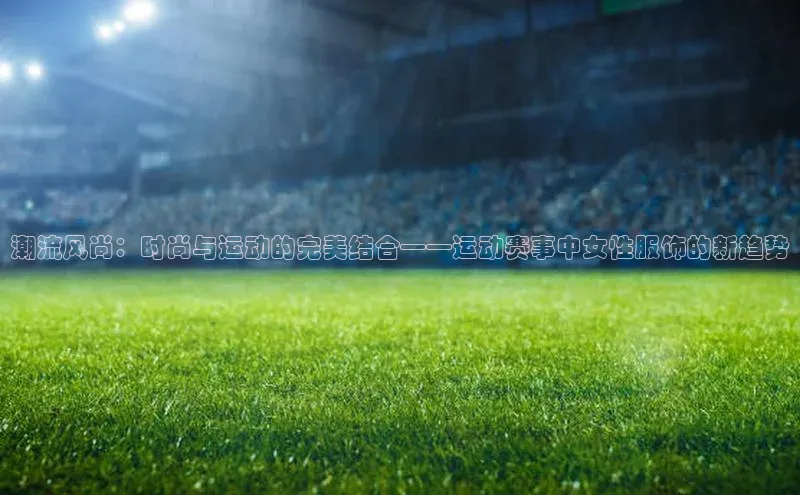 潮流风尚：时尚与运动的完美结合——运动赛事中女性服饰的新趋势