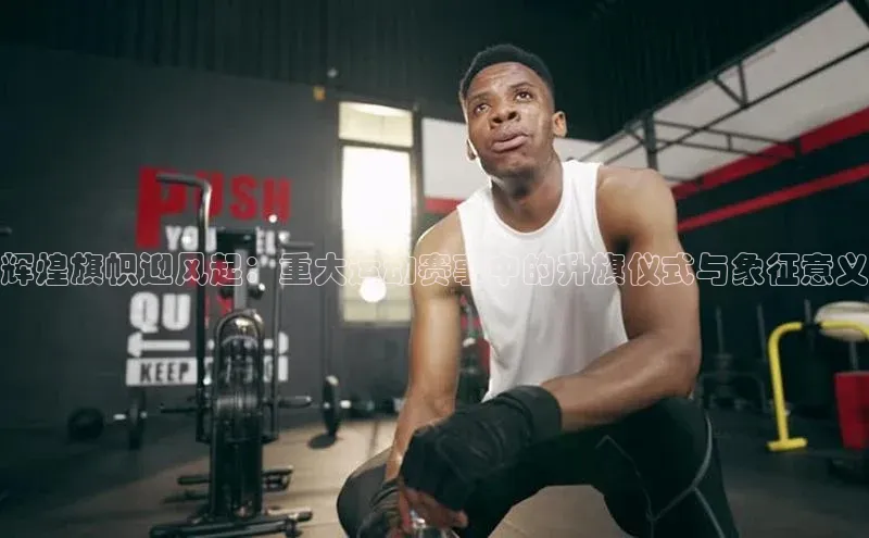 辉煌旗帜迎风起：重大运动赛事中的升旗仪式与象征意义