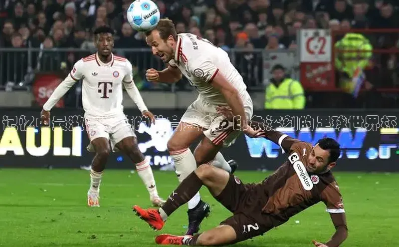 记忆中最激情澎湃的体育盛会：印象深刻的足球世界杯