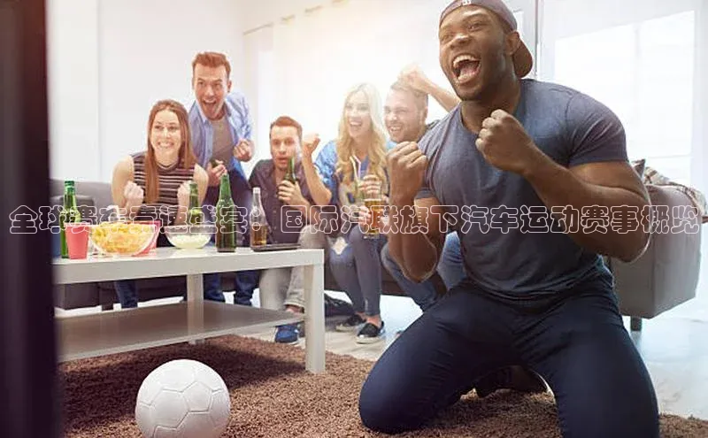 全球赛车竞速盛宴：国际汽联旗下汽车运动赛事概览