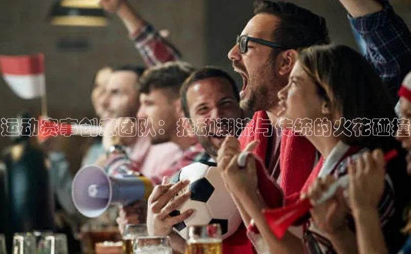 运动赛事创意团队：推动潮流与传统的火花碰撞