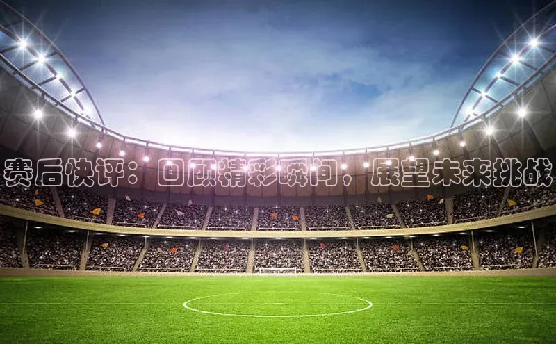 赛后快评：回顾精彩瞬间，展望未来挑战